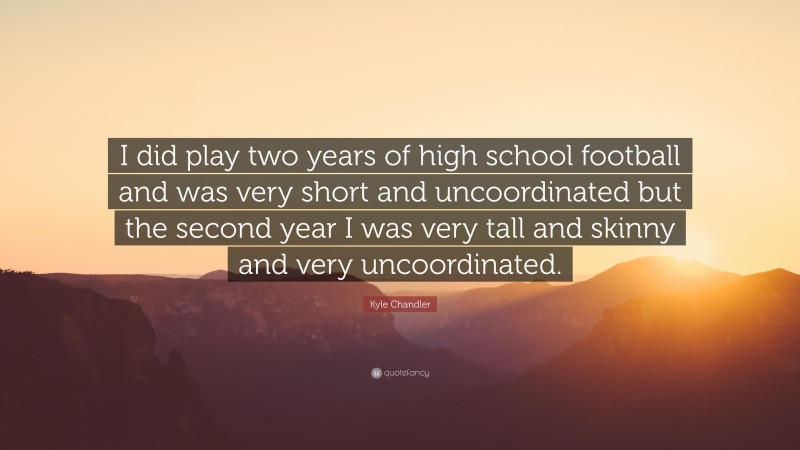 Kyle Chandler Quote: “I did play two years of high school football and was very short and uncoordinated but the second year I was very tall and skinny and very uncoordinated.”