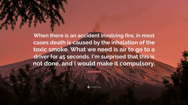 Jackie Stewart Quote: “When there is an accident involving fire, in most cases death is caused by the inhalation of the toxic smoke. What we need is air to go to a driver for 45 seconds. I’m surprised that this is not done, and I would make it compulsory.”