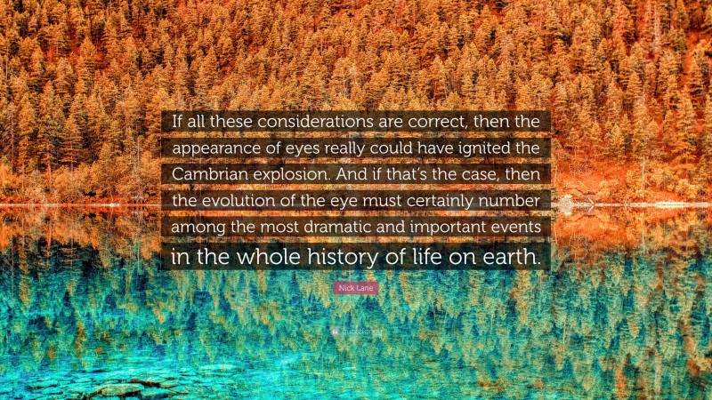 Nick Lane Quote: “If all these considerations are correct, then the appearance of eyes really could have ignited the Cambrian explosion. And if that’s the case, then the evolution of the eye must certainly number among the most dramatic and important events in the whole history of life on earth.”