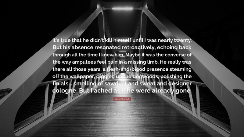 Alison Bechdel Quote: “It’s true that he didn’t kill himself until I was nearly twenty. But his absence resonated retroactively, echoing back through all the time I knew him. Maybe it was the converse of the way amputees feel pain in a missing limb. He really was there all those years, a flesh-and-blood presence steaming off the wallpaper, digging up the dogwoods, polishing the finials... smelling of sawdust and sweat and designer cologne. But I ached as if he were already gone.”