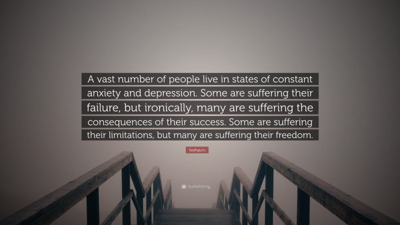 Sadhguru Quote: “A vast number of people live in states of constant anxiety and depression. Some are suffering their failure, but ironically, many are suffering the consequences of their success. Some are suffering their limitations, but many are suffering their freedom.”