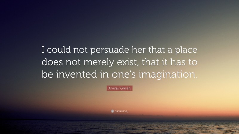 Amitav Ghosh Quote: “I could not persuade her that a place does not merely exist, that it has to be invented in one’s imagination.”