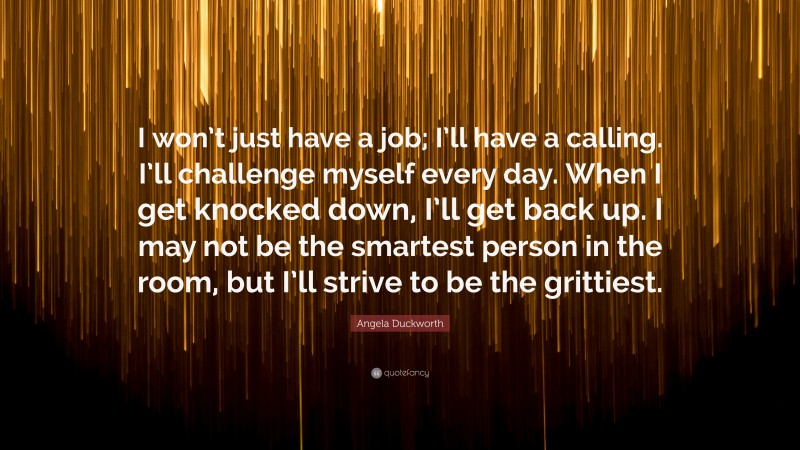 Angela Duckworth Quote: “I won’t just have a job; I’ll have a calling. I’ll challenge myself every day. When I get knocked down, I’ll get back up. I may not be the smartest person in the room, but I’ll strive to be the grittiest.”