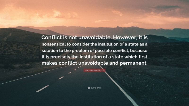 Hans-Hermann Hoppe Quote: “Conflict is not unavoidable. However, it is nonsensical to consider the institution of a state as a solution to the problem of possible conflict, because it is precisely the institution of a state which first makes conflict unavoidable and permanent.”