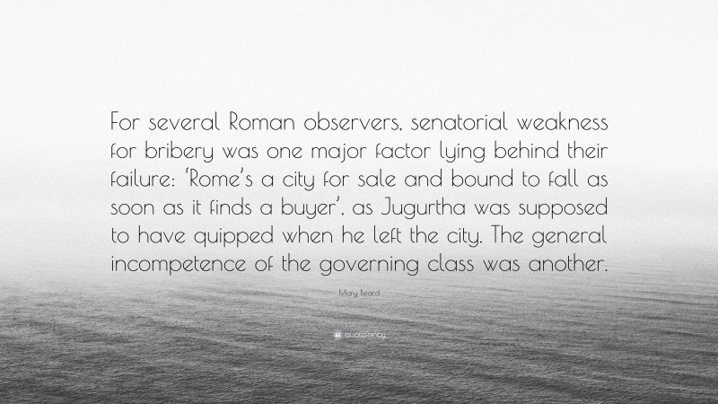 Mary Beard Quote: “For several Roman observers, senatorial weakness for bribery was one major factor lying behind their failure: ‘Rome’s a city for sale and bound to fall as soon as it finds a buyer’, as Jugurtha was supposed to have quipped when he left the city. The general incompetence of the governing class was another.”