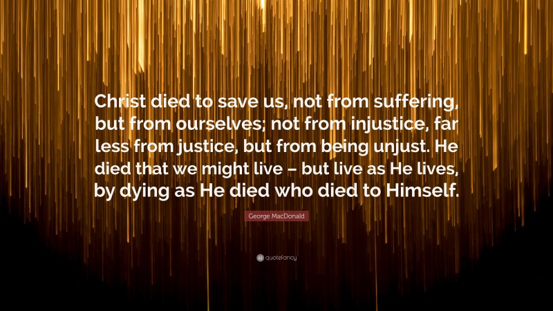 George MacDonald Quote: “Christ died to save us, not from suffering, but from ourselves; not from injustice, far less from justice, but from being unjust. He died that we might live – but live as He lives, by dying as He died who died to Himself.”