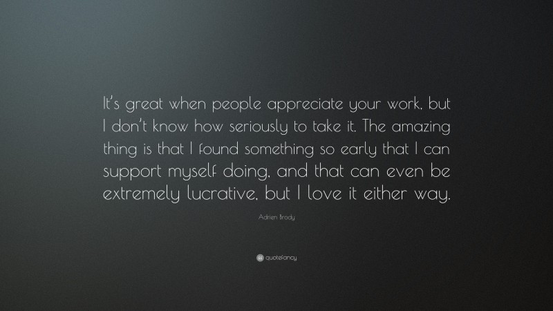 Adrien Brody Quote: “It’s great when people appreciate your work, but I don’t know how seriously to take it. The amazing thing is that I found something so early that I can support myself doing, and that can even be extremely lucrative, but I love it either way.”