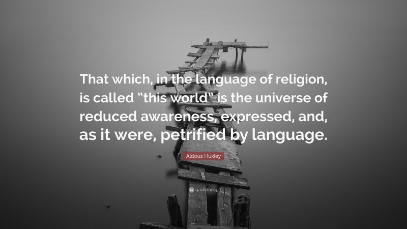 Aldous Huxley Quote: “That which, in the language of religion, is called “this world” is the universe of reduced awareness, expressed, and, as it were, petrified by language.”