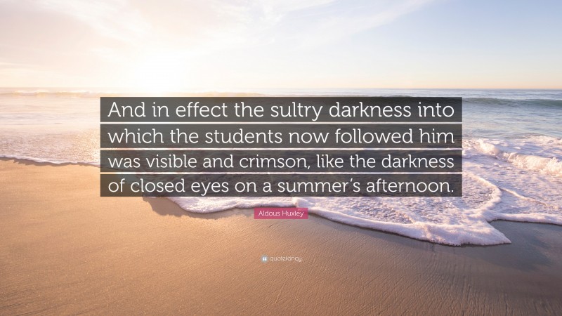 Aldous Huxley Quote: “And in effect the sultry darkness into which the students now followed him was visible and crimson, like the darkness of closed eyes on a summer’s afternoon.”
