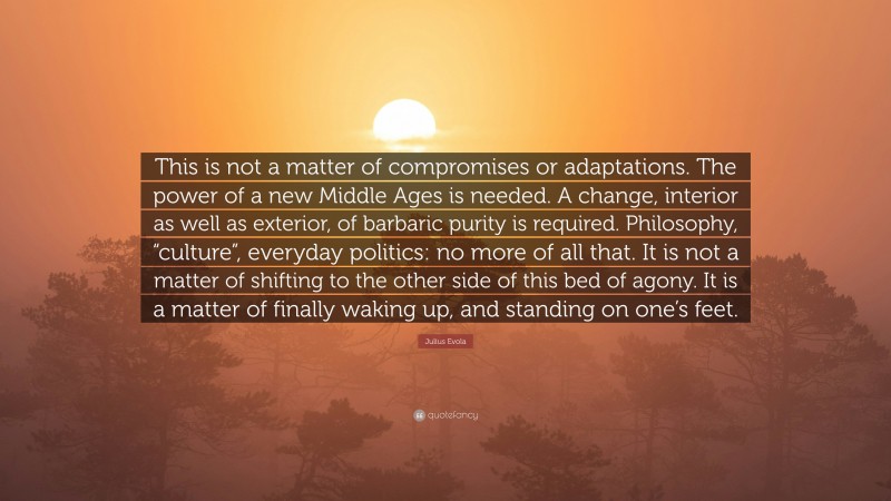 Julius Evola Quote: “This is not a matter of compromises or adaptations. The power of a new Middle Ages is needed. A change, interior as well as exterior, of barbaric purity is required. Philosophy, “culture”, everyday politics: no more of all that. It is not a matter of shifting to the other side of this bed of agony. It is a matter of finally waking up, and standing on one’s feet.”