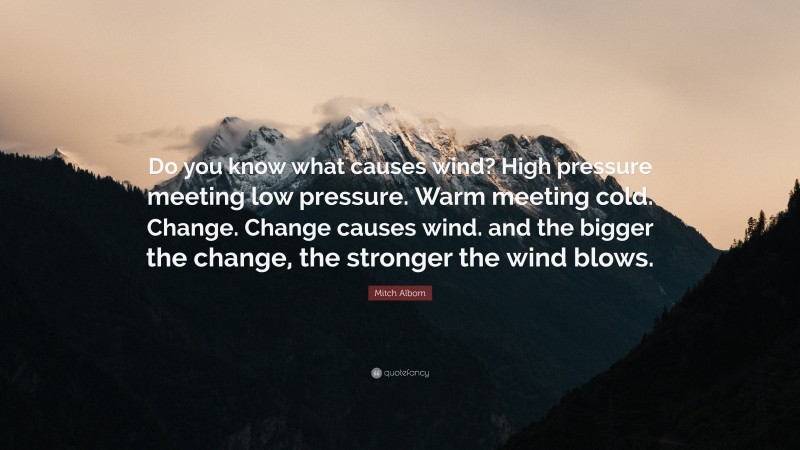 Mitch Albom Quote: “Do you know what causes wind? High pressure meeting low pressure. Warm meeting cold. Change. Change causes wind. and the bigger the change, the stronger the wind blows.”