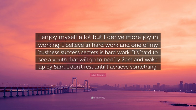 Aliko Dangote Quote: “I enjoy myself a lot but I derive more joy in working. I believe in hard work and one of my business success secrets is hard work. It’s hard to see a youth that will go to bed by 2am and wake up by 5am. I don’t rest until I achieve something.”