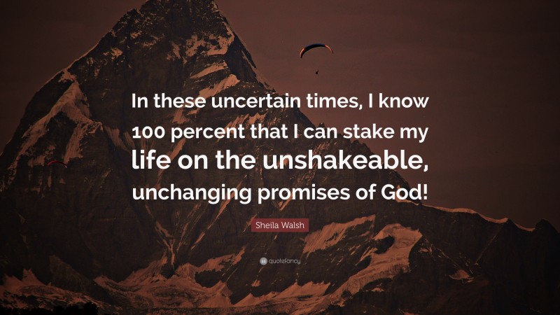 Sheila Walsh Quote: “In these uncertain times, I know 100 percent that I can stake my life on the unshakeable, unchanging promises of God!”