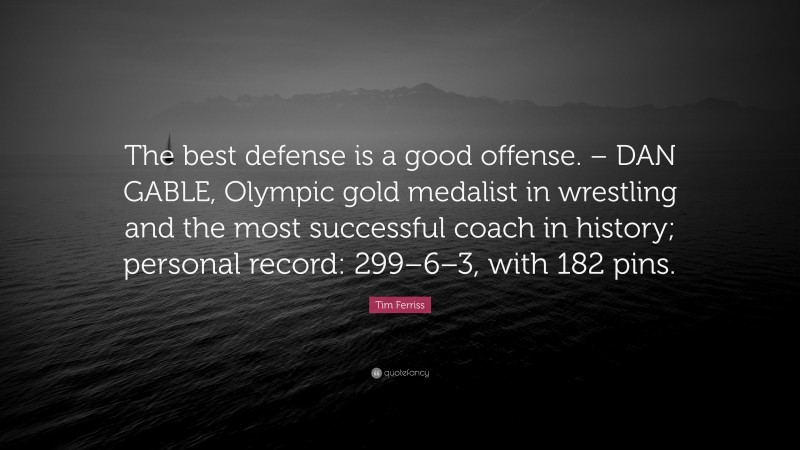 Tim Ferriss Quote: “The best defense is a good offense. – DAN GABLE, Olympic gold medalist in wrestling and the most successful coach in history; personal record: 299–6–3, with 182 pins.”