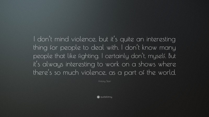 Antony Starr Quote: “I don’t mind violence, but it’s quite an interesting thing for people to deal with. I don’t know many people that like fighting. I certainly don’t, myself. But it’s always interesting to work on a shows where there’s so much violence, as a part of the world.”
