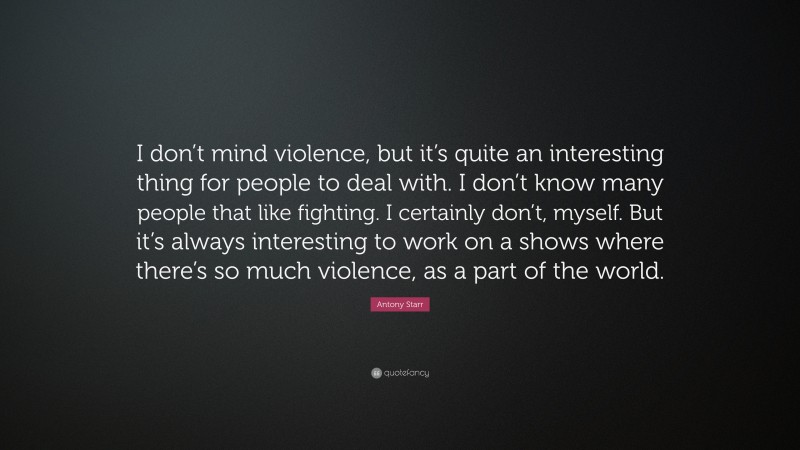 Antony Starr Quote: “I don’t mind violence, but it’s quite an interesting thing for people to deal with. I don’t know many people that like fighting. I certainly don’t, myself. But it’s always interesting to work on a shows where there’s so much violence, as a part of the world.”