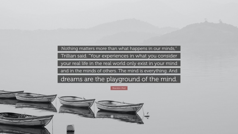 Brandon Mull Quote: “Nothing matters more than what happens in our minds,” Trillian said. “Your experiences in what you consider your real life in the real world only exist in your mind and in the minds of others. The mind is everything. And dreams are the playground of the mind.”
