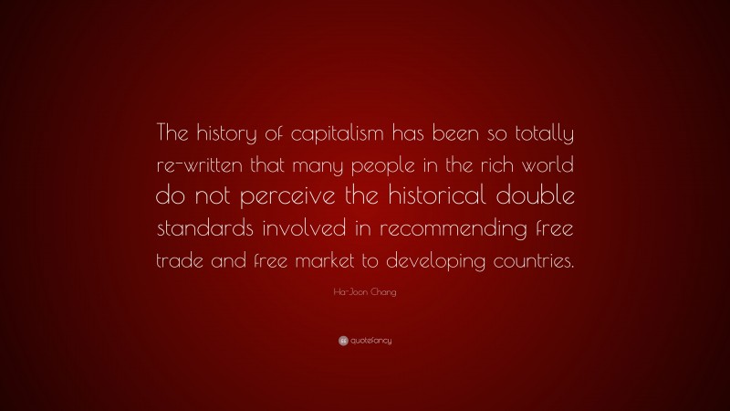 Ha-Joon Chang Quote: “The history of capitalism has been so totally re-written that many people in the rich world do not perceive the historical double standards involved in recommending free trade and free market to developing countries.”