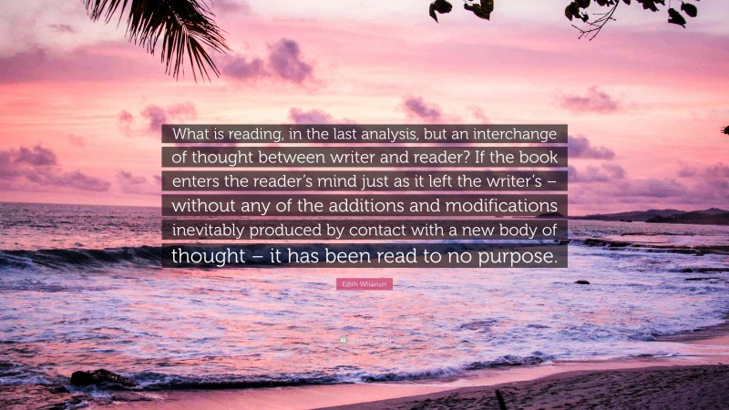 Edith Wharton Quote: “What is reading, in the last analysis, but an interchange of thought between writer and reader? If the book enters the reader’s mind just as it left the writer’s – without any of the additions and modifications inevitably produced by contact with a new body of thought – it has been read to no purpose.”