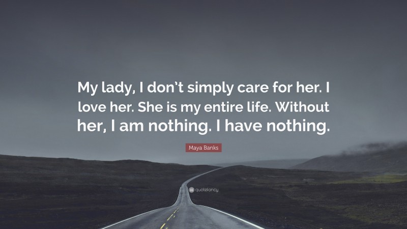 Maya Banks Quote: “My lady, I don’t simply care for her. I love her. She is my entire life. Without her, I am nothing. I have nothing.”