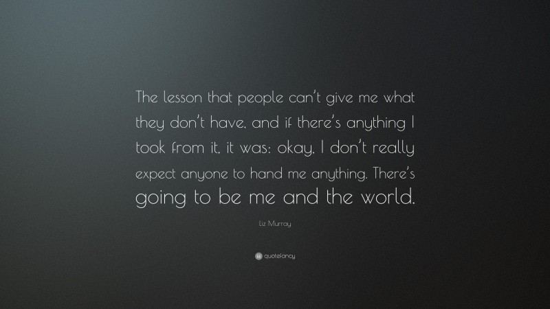 Liz Murray Quote: “The lesson that people can’t give me what they don’t have, and if there’s anything I took from it, it was: okay, I don’t really expect anyone to hand me anything. There’s going to be me and the world.”