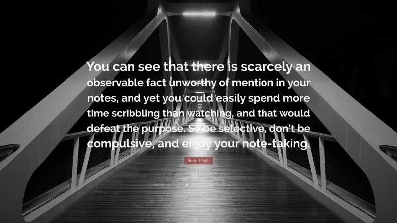 Robert Pyle Quote: “You can see that there is scarcely an observable fact unworthy of mention in your notes, and yet you could easily spend more time scribbling than watching, and that would defeat the purpose. So be selective, don’t be compulsive, and enjoy your note-taking.”