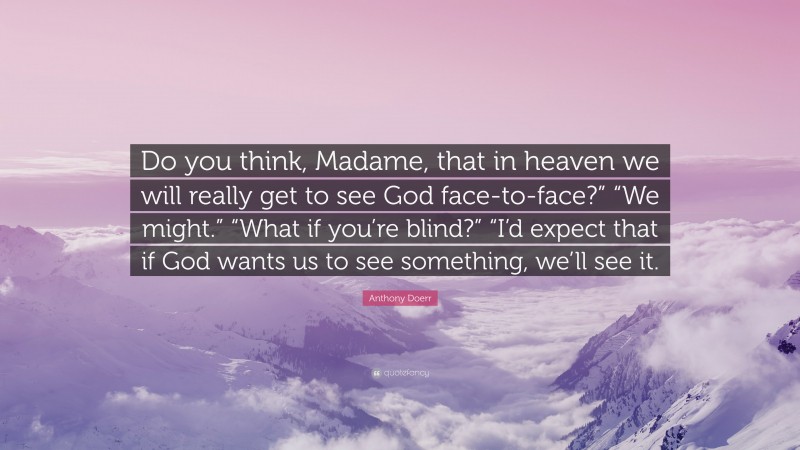 Anthony Doerr Quote: “Do you think, Madame, that in heaven we will really get to see God face-to-face?” “We might.” “What if you’re blind?” “I’d expect that if God wants us to see something, we’ll see it.”