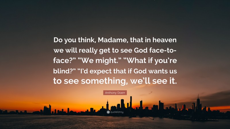 Anthony Doerr Quote: “Do you think, Madame, that in heaven we will really get to see God face-to-face?” “We might.” “What if you’re blind?” “I’d expect that if God wants us to see something, we’ll see it.”