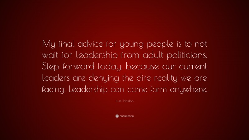 Kumi Naidoo Quote: “My final advice for young people is to not wait for leadership from adult politicians. Step forward today, because our current leaders are denying the dire reality we are facing. Leadership can come form anywhere.”