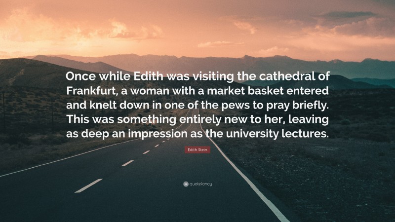 Edith Stein Quote: “Once while Edith was visiting the cathedral of Frankfurt, a woman with a market basket entered and knelt down in one of the pews to pray briefly. This was something entirely new to her, leaving as deep an impression as the university lectures.”