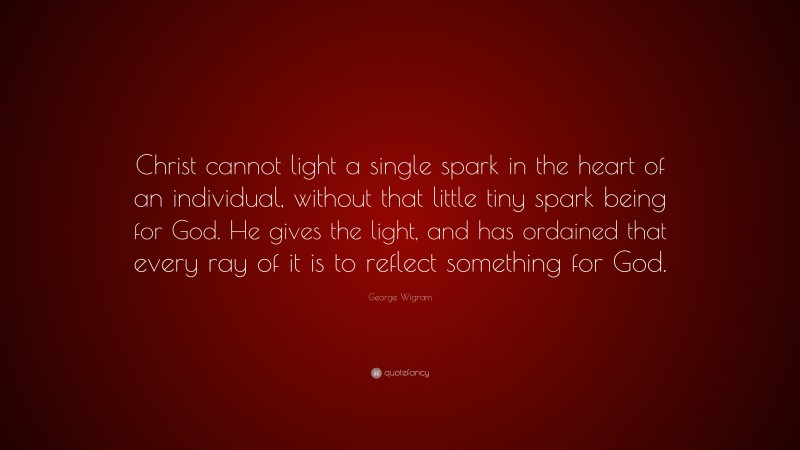George Wigram Quote: “Christ cannot light a single spark in the heart of an individual, without that little tiny spark being for God. He gives the light, and has ordained that every ray of it is to reflect something for God.”