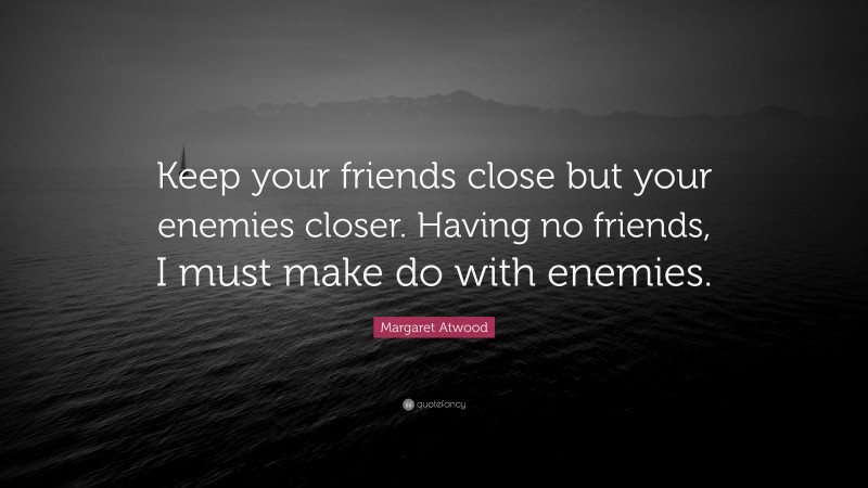 Margaret Atwood Quote: “Keep your friends close but your enemies closer. Having no friends, I must make do with enemies.”