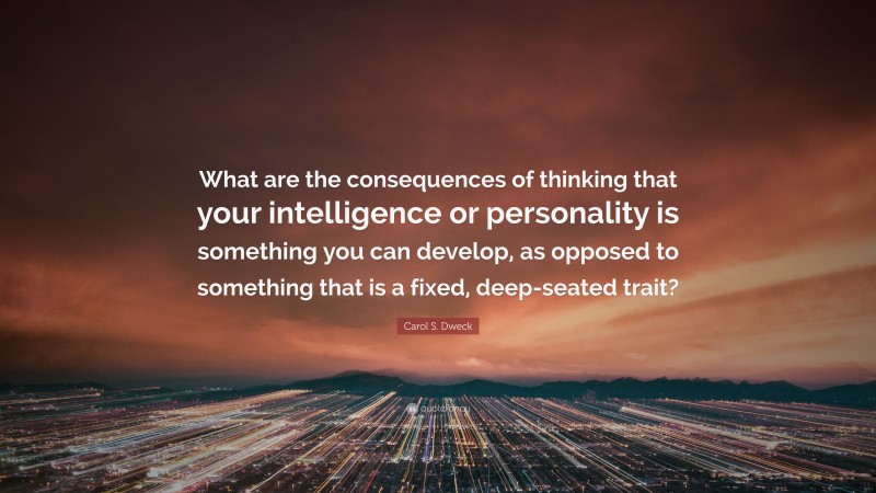 Carol S. Dweck Quote: “What are the consequences of thinking that your intelligence or personality is something you can develop, as opposed to something that is a fixed, deep-seated trait?”