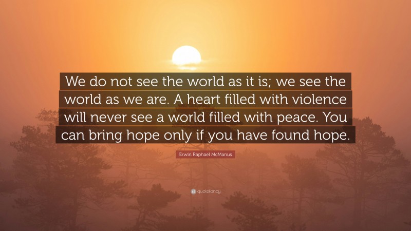 Erwin Raphael McManus Quote: “We do not see the world as it is; we see the world as we are. A heart filled with violence will never see a world filled with peace. You can bring hope only if you have found hope.”