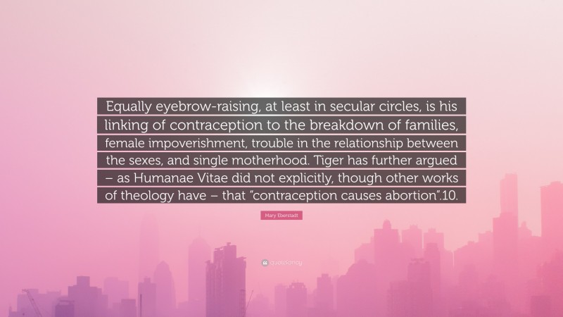 Mary Eberstadt Quote: “Equally eyebrow-raising, at least in secular circles, is his linking of contraception to the breakdown of families, female impoverishment, trouble in the relationship between the sexes, and single motherhood. Tiger has further argued – as Humanae Vitae did not explicitly, though other works of theology have – that “contraception causes abortion”.10.”