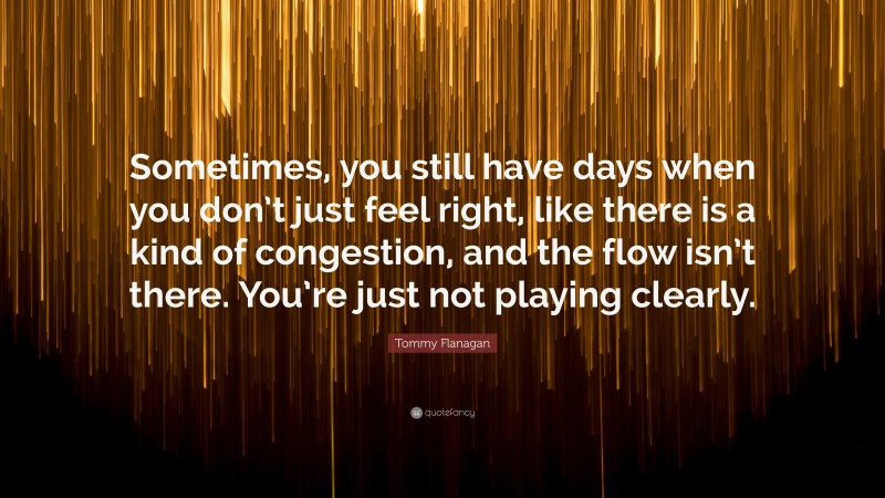 Tommy Flanagan Quote: “Sometimes, you still have days when you don’t just feel right, like there is a kind of congestion, and the flow isn’t there. You’re just not playing clearly.”