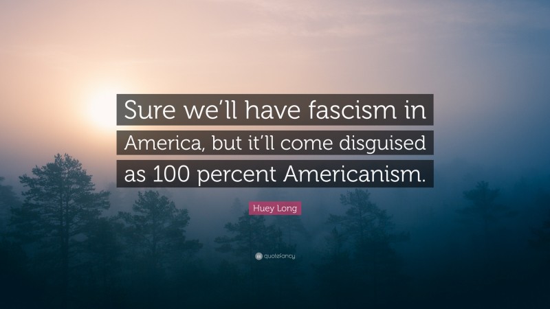 Huey Long Quote: “Sure we’ll have fascism in America, but it’ll come disguised as 100 percent Americanism.”