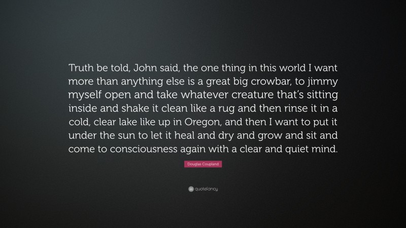 Douglas Coupland Quote: “Truth be told, John said, the one thing in this world I want more than anything else is a great big crowbar, to jimmy myself open and take whatever creature that’s sitting inside and shake it clean like a rug and then rinse it in a cold, clear lake like up in Oregon, and then I want to put it under the sun to let it heal and dry and grow and sit and come to consciousness again with a clear and quiet mind.”