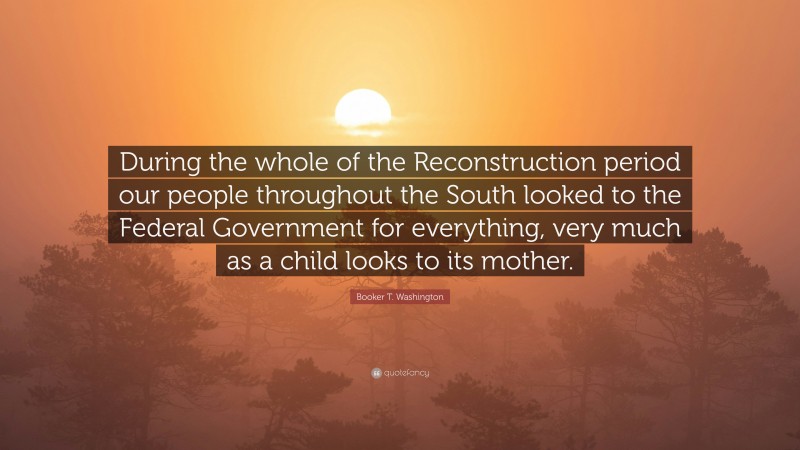 Booker T. Washington Quote: “During the whole of the Reconstruction period our people throughout the South looked to the Federal Government for everything, very much as a child looks to its mother.”