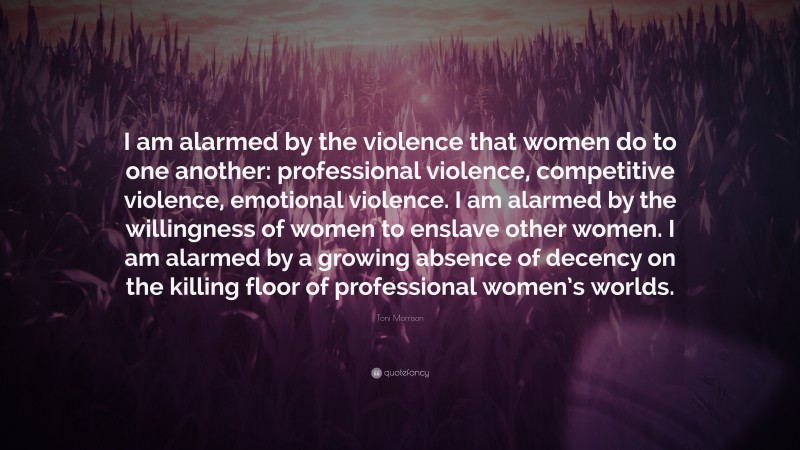 Toni Morrison Quote: “I am alarmed by the violence that women do to one another: professional violence, competitive violence, emotional violence. I am alarmed by the willingness of women to enslave other women. I am alarmed by a growing absence of decency on the killing floor of professional women’s worlds.”