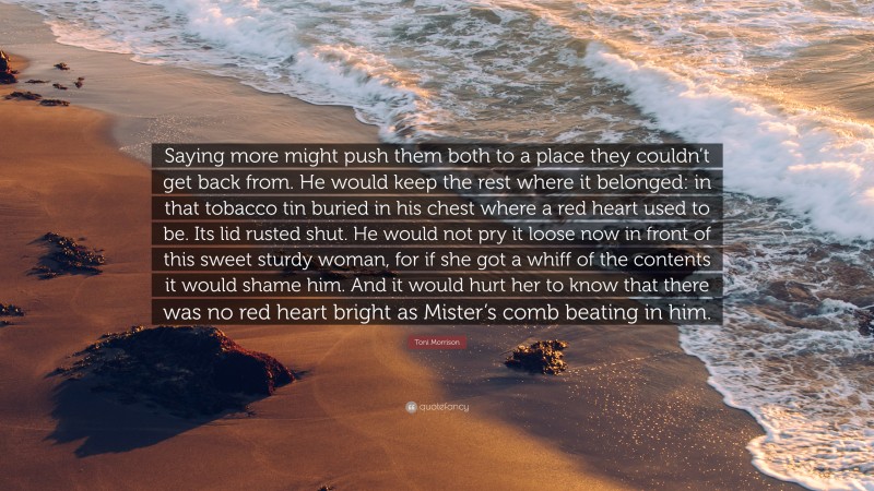 Toni Morrison Quote: “Saying more might push them both to a place they couldn’t get back from. He would keep the rest where it belonged: in that tobacco tin buried in his chest where a red heart used to be. Its lid rusted shut. He would not pry it loose now in front of this sweet sturdy woman, for if she got a whiff of the contents it would shame him. And it would hurt her to know that there was no red heart bright as Mister’s comb beating in him.”