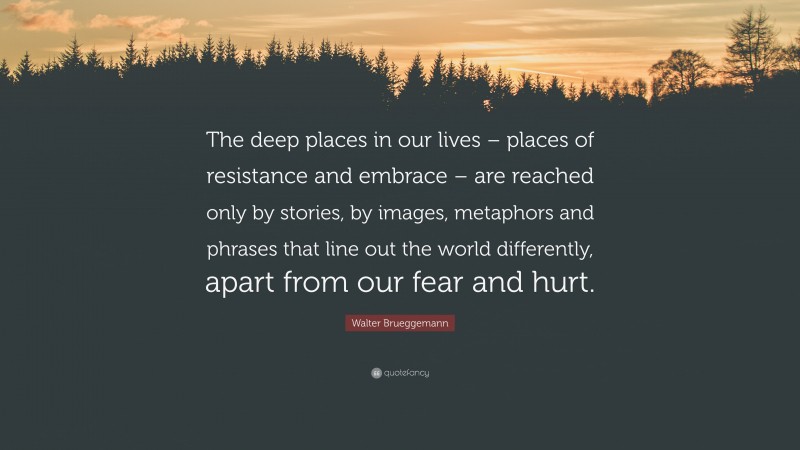 Walter Brueggemann Quote: “The deep places in our lives – places of resistance and embrace – are reached only by stories, by images, metaphors and phrases that line out the world differently, apart from our fear and hurt.”