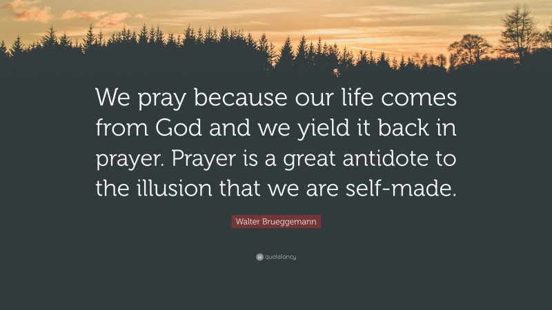 Walter Brueggemann Quote: “We pray because our life comes from God and we yield it back in prayer. Prayer is a great antidote to the illusion that we are self-made.”