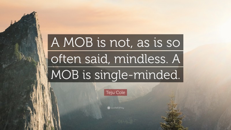 Teju Cole Quote: “A MOB is not, as is so often said, mindless. A MOB is single-minded.”