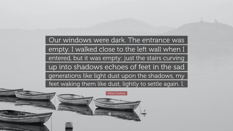 William Faulkner Quote: “Our windows were dark. The entrance was empty. I walked close to the left wall when I entered, but it was empty: just the stairs curving up into shadows echoes of feet in the sad generations like light dust upon the shadows, my feet waking them like dust, lightly to settle again. I.”