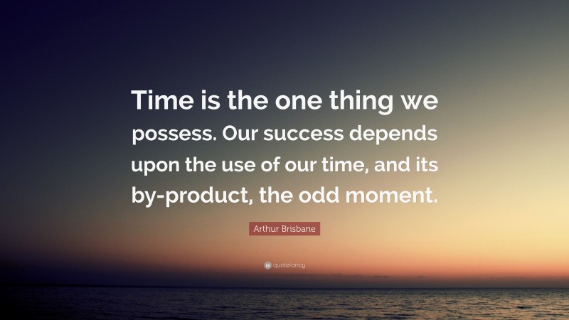 Arthur Brisbane Quote: “Time is the one thing we possess. Our success depends upon the use of our time, and its by-product, the odd moment.”