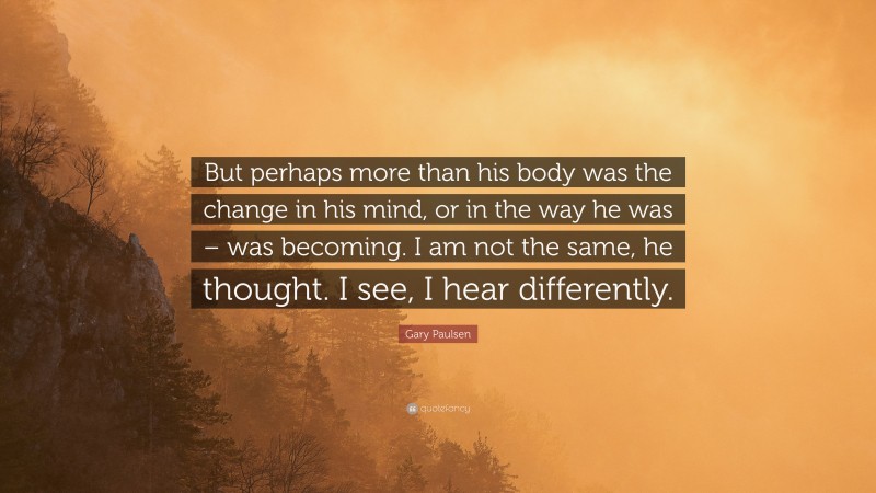 Gary Paulsen Quote: “But perhaps more than his body was the change in his mind, or in the way he was – was becoming. I am not the same, he thought. I see, I hear differently.”