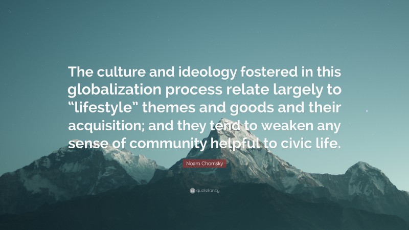 Noam Chomsky Quote: “The culture and ideology fostered in this globalization process relate largely to “lifestyle” themes and goods and their acquisition; and they tend to weaken any sense of community helpful to civic life.”