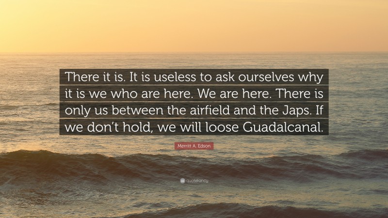 Merritt A. Edson Quote: “There it is. It is useless to ask ourselves why it is we who are here. We are here. There is only us between the airfield and the Japs. If we don’t hold, we will loose Guadalcanal.”