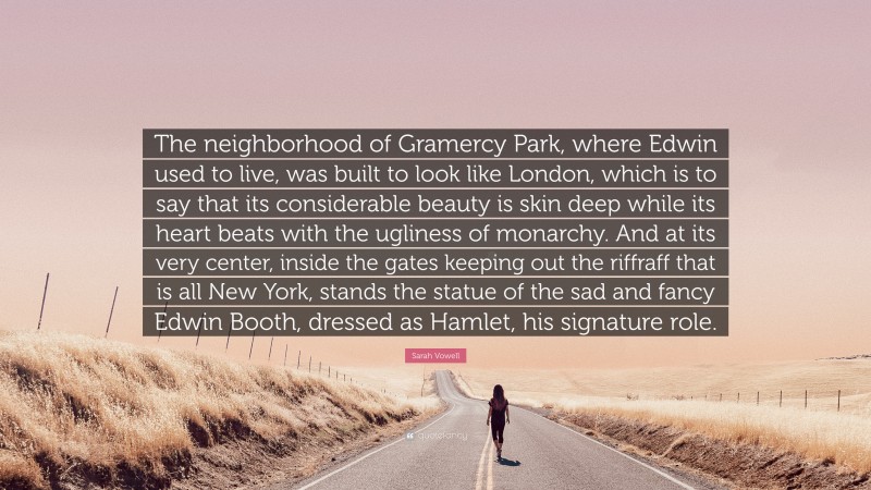 Sarah Vowell Quote: “The neighborhood of Gramercy Park, where Edwin used to live, was built to look like London, which is to say that its considerable beauty is skin deep while its heart beats with the ugliness of monarchy. And at its very center, inside the gates keeping out the riffraff that is all New York, stands the statue of the sad and fancy Edwin Booth, dressed as Hamlet, his signature role.”